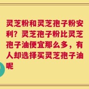 灵芝粉和灵芝孢子粉安利？灵芝孢子粉比灵芝孢子油便宜那么多，有人却选择买灵芝孢子油呢