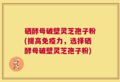 硒酵母破壁灵芝孢子粉(提高免疫力，选择硒酵母破壁灵芝孢子粉)