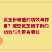 灵芝粉破壁的功效与作用？破壁灵芝孢子粉的功效与作用有哪些