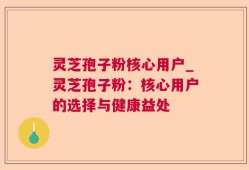 灵芝孢子粉核心用户_灵芝孢子粉：核心用户的选择与健康益处