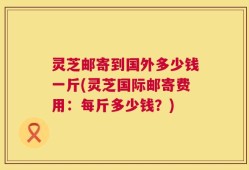 灵芝邮寄到国外多少钱一斤(灵芝国际邮寄费用：每斤多少钱？)