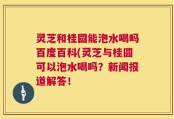 灵芝和桂圆能泡水喝吗百度百科(灵芝与桂圆可以泡水喝吗？新闻报道解答！