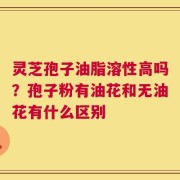 灵芝孢子油脂溶性高吗？孢子粉有油花和无油花有什么区别