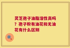 灵芝孢子油脂溶性高吗？孢子粉有油花和无油花有什么区别