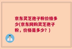 京东灵芝孢子粉价格多少(京东网购灵芝孢子粉，价格是多少？)
