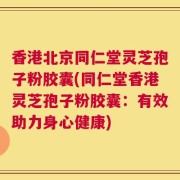 香港北京同仁堂灵芝孢子粉胶囊(同仁堂香港灵芝孢子粉胶囊：有效助力身心健康)