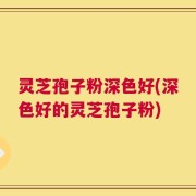 灵芝孢子粉深色好(深色好的灵芝孢子粉)