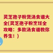 灵芝孢子粉煲汤食谱大全(灵芝孢子粉烹饪全攻略：多款汤食谱教你养生！)