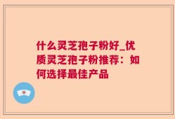 什么灵芝孢子粉好_优质灵芝孢子粉推荐：如何选择最佳产品