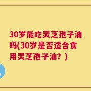 30岁能吃灵芝孢子油吗(30岁是否适合食用灵芝孢子油？)