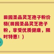 田园圣品灵芝孢子粉价格(田园圣品灵芝孢子粉，享受优质健康，限时特惠！)