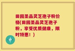 田园圣品灵芝孢子粉价格(田园圣品灵芝孢子粉，享受优质健康，限时特惠！)