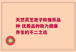 天然灵芝孢子粉推荐品种 优质品种助力健康养生的不二之选