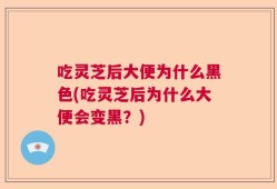 吃灵芝后大便为什么黑色(吃灵芝后为什么大便会变黑？)