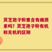 灵芝孢子粉里含有雌激素吗？灵芝孢子粉有机和无机的区别