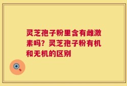灵芝孢子粉里含有雌激素吗？灵芝孢子粉有机和无机的区别