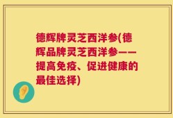 德辉牌灵芝西洋参(德辉品牌灵芝西洋参——提高免疫、促进健康的最佳选择)