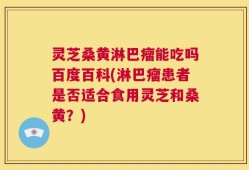 灵芝桑黄淋巴瘤能吃吗百度百科(淋巴瘤患者是否适合食用灵芝和桑黄？)