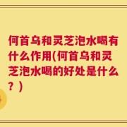 何首乌和灵芝泡水喝有什么作用(何首乌和灵芝泡水喝的好处是什么？)