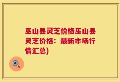 巫山县灵芝价格巫山县灵芝价格：最新市场行情汇总)