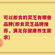 可以即食的灵芝有哪些品牌(即食灵芝品牌推荐，满足你健康养生需求)