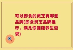 可以即食的灵芝有哪些品牌(即食灵芝品牌推荐，满足你健康养生需求)