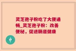 灵芝孢子粉吃了大便通畅_灵芝孢子粉：改善便秘，促进肠道健康