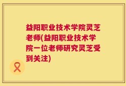 益阳职业技术学院灵芝老师(益阳职业技术学院一位老师研究灵芝受到关注)