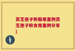 灵芝孢子粉服用案例灵芝孢子粉食用案例分享)