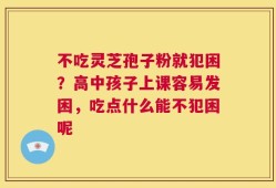 不吃灵芝孢子粉就犯困？高中孩子上课容易发困，吃点什么能不犯困呢