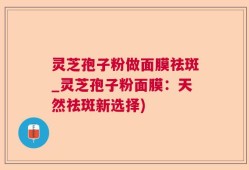 灵芝孢子粉做面膜祛斑_灵芝孢子粉面膜：天然祛斑新选择)