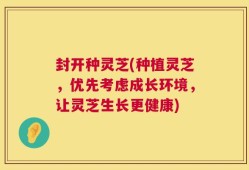 封开种灵芝(种植灵芝，优先考虑成长环境，让灵芝生长更健康)