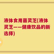 液体食用菌灵芝(液体灵芝——健康饮品的新选择)