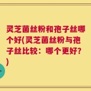灵芝菌丝粉和孢子丝哪个好(灵芝菌丝粉与孢子丝比较：哪个更好？)