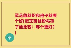 灵芝菌丝粉和孢子丝哪个好(灵芝菌丝粉与孢子丝比较：哪个更好？)