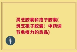 灵芝胶囊和孢子胶囊(灵芝孢子胶囊：中药调节免疫力的良品)