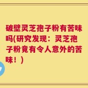 破壁灵芝孢子粉有苦味吗(研究发现：灵芝孢子粉竟有令人意外的苦味！)