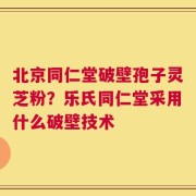 北京同仁堂破壁孢子灵芝粉？乐氏同仁堂采用什么破壁技术