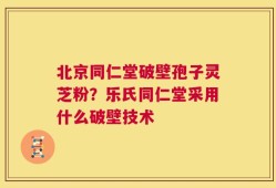北京同仁堂破壁孢子灵芝粉？乐氏同仁堂采用什么破壁技术