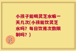 小孩子能喝灵芝水嘛一天几次(小孩能饮灵芝水吗？每日饮用次数限制吗？)