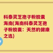 科泰灵芝孢子粉胶囊 海南(海南科泰灵芝孢子粉胶囊：天然的健康之选)