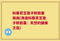 科泰灵芝孢子粉胶囊 海南(海南科泰灵芝孢子粉胶囊：天然的健康之选)