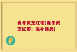 麦冬灵芝红枣(麦冬灵芝红枣：滋补佳品)