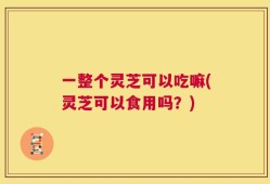 一整个灵芝可以吃嘛(灵芝可以食用吗？)