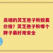 高端的灵芝孢子粉胶囊价格？灵芝孢子粉哪个牌子最好用安全