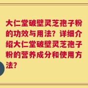 大仁堂破壁灵芝孢子粉的功效与用法？详细介绍大仁堂破壁灵芝孢子粉的营养成分和使用方法？