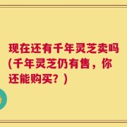 现在还有千年灵芝卖吗(千年灵芝仍有售，你还能购买？)