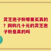 灵芝孢子粉哪里买真的？网购几十元的灵芝孢子粉是真的吗