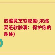 浓缩灵芝软胶囊(浓缩灵芝软胶囊：保护你的身体)