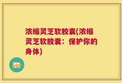 浓缩灵芝软胶囊(浓缩灵芝软胶囊：保护你的身体)